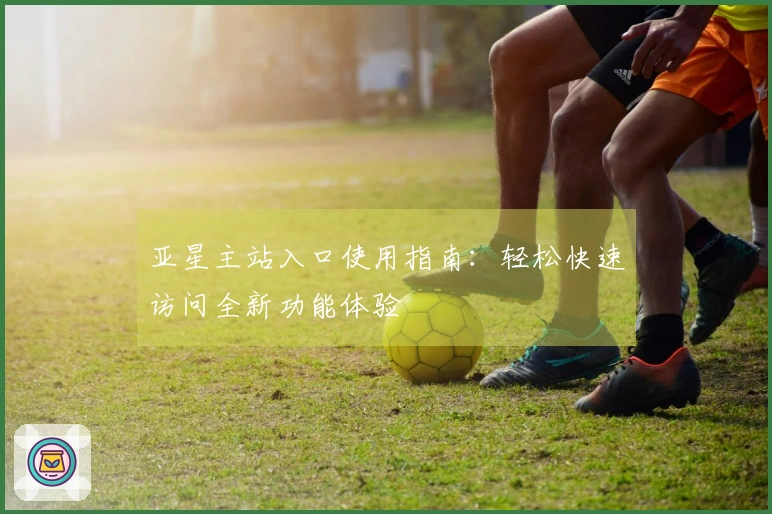 亚星主站入口使用指南：轻松快速访问全新功能体验