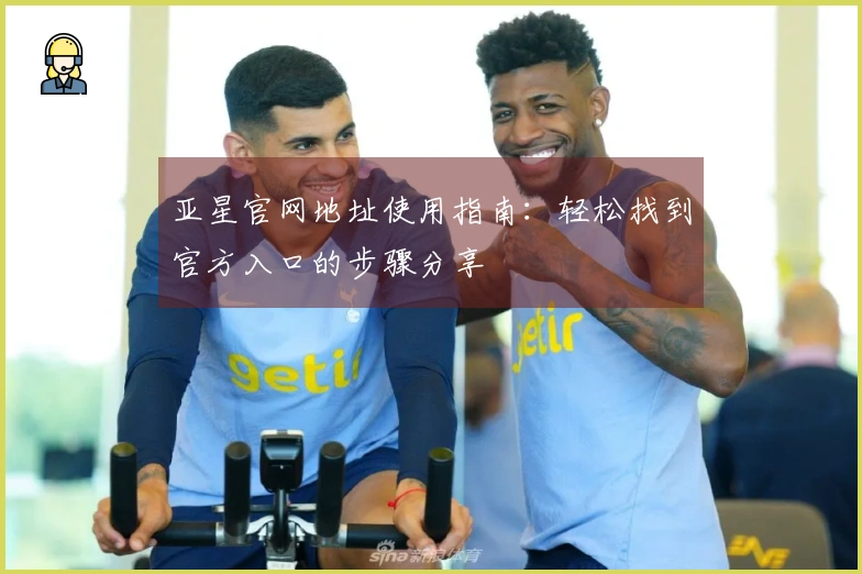 亚星官网地址使用指南：轻松找到官方入口的步骤分享
