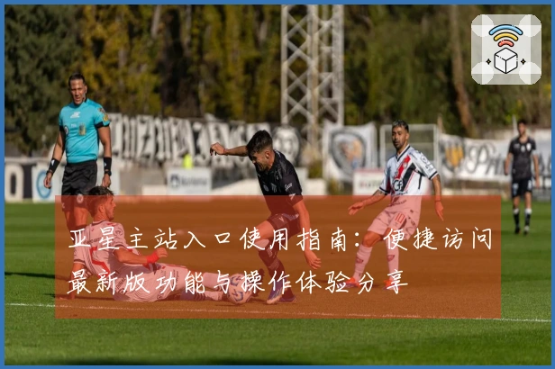 亚星主站入口使用指南：便捷访问最新版功能与操作体验分享
