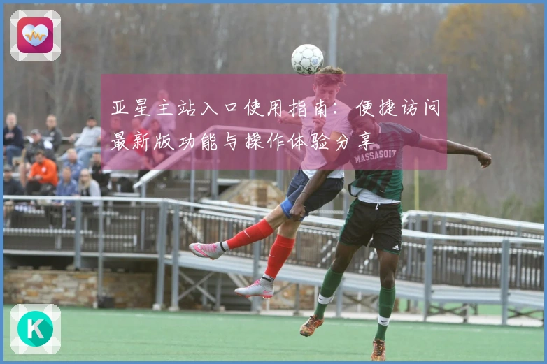 亚星主站入口使用指南：便捷访问最新版功能与操作体验分享