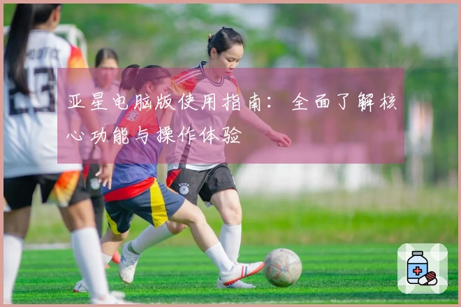 亚星电脑版使用指南：全面了解核心功能与操作体验