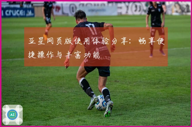 亚星网页版使用体验分享：畅享便捷操作与丰富功能